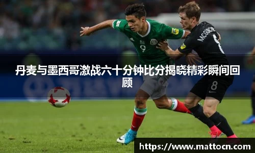 丹麦与墨西哥激战六十分钟比分揭晓精彩瞬间回顾